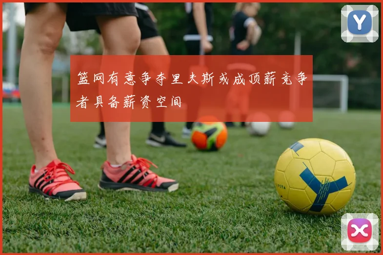 篮网有意争夺里夫斯或成顶薪竞争者具备薪资空间