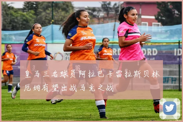 皇马三名球员阿拉巴卡雷拉斯贝林厄姆有望出战马竞之战