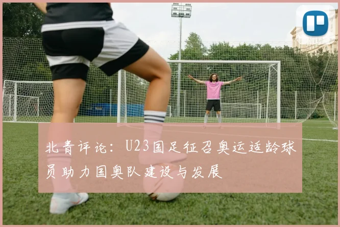 北青评论：U23国足征召奥运适龄球员助力国奥队建设与发展