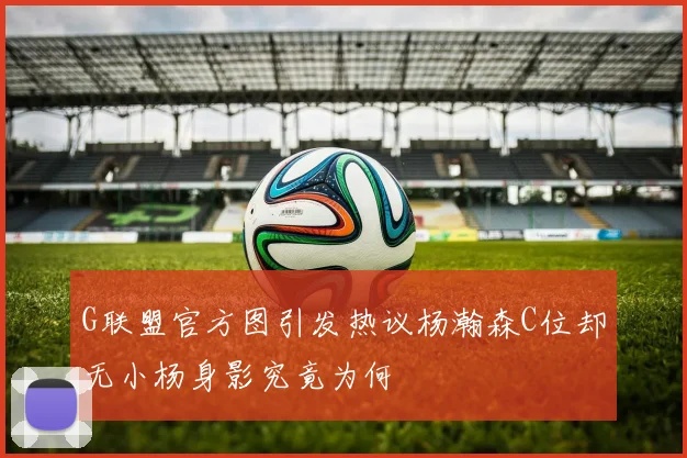 G联盟官方图引发热议杨瀚森C位却无小杨身影究竟为何