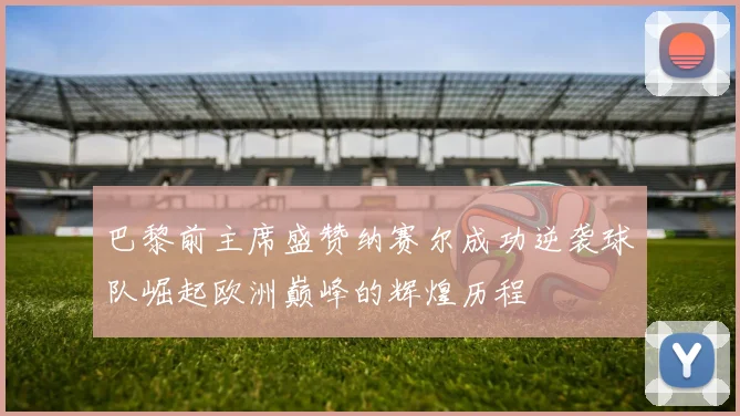 巴黎前主席盛赞纳赛尔成功逆袭球队崛起欧洲巅峰的辉煌历程