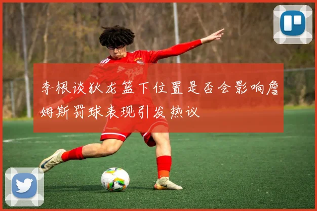 李根谈狄龙篮下位置是否会影响詹姆斯罚球表现引发热议