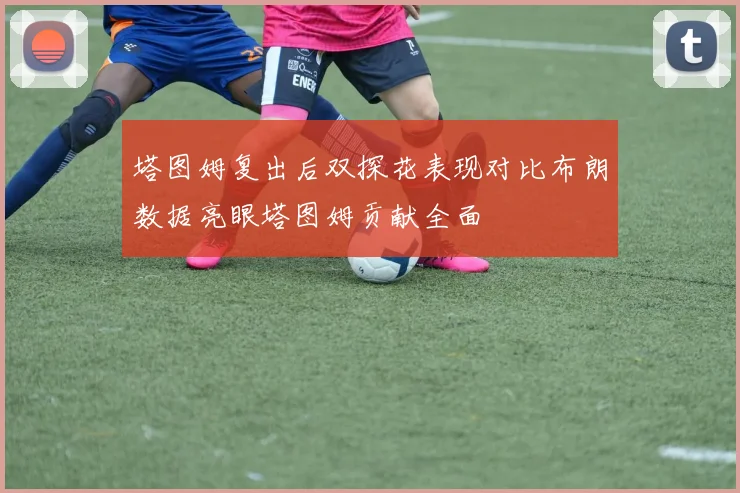 塔图姆复出后双探花表现对比布朗数据亮眼塔图姆贡献全面