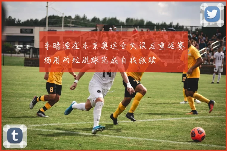 李晴潼在东京奥运会失误后重返赛场用两粒进球完成自我救赎