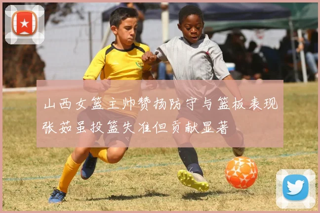 山西女篮主帅赞扬防守与篮板表现张茹虽投篮失准但贡献显著