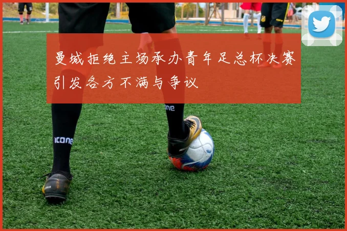 曼城拒绝主场承办青年足总杯决赛引发各方不满与争议