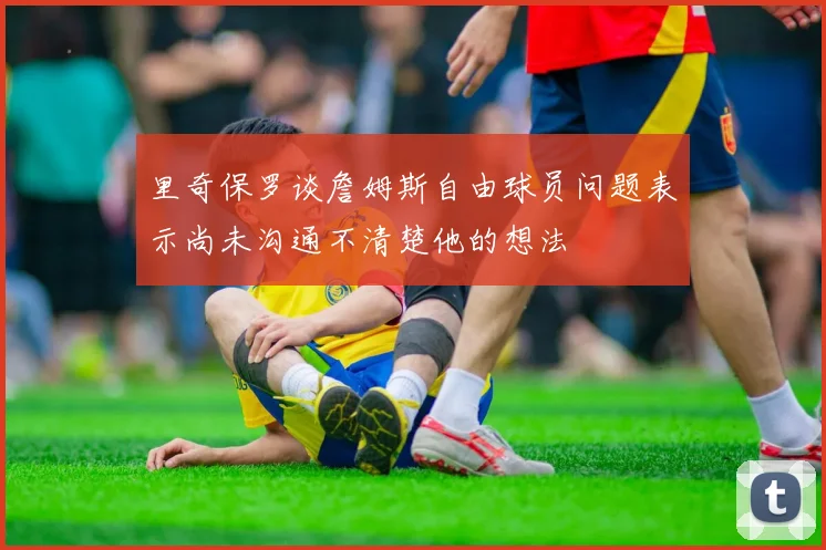 里奇保罗谈詹姆斯自由球员问题表示尚未沟通不清楚他的想法