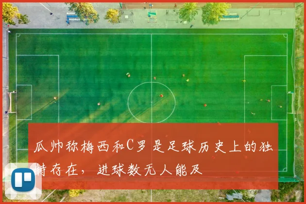 瓜帅称梅西和C罗是足球历史上的独特存在，进球数无人能及