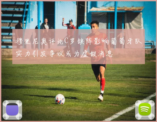 穆里尼奥评论C罗缺阵影响葡萄牙队实力引发争议或为虚假消息