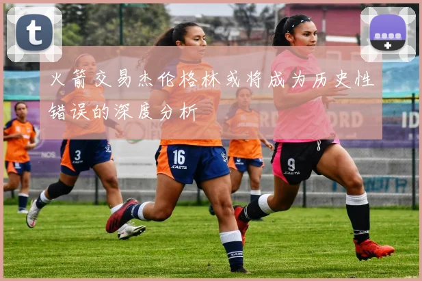 火箭交易杰伦格林或将成为历史性错误的深度分析