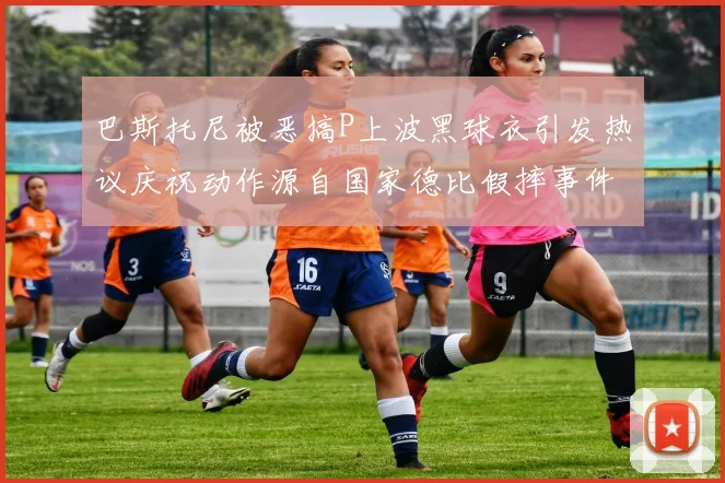 巴斯托尼被恶搞P上波黑球衣引发热议庆祝动作源自国家德比假摔事件