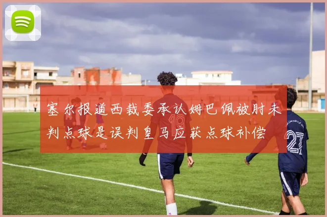塞尔报道西裁委承认姆巴佩被肘未判点球是误判皇马应获点球补偿