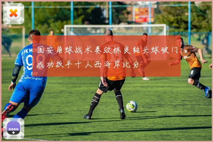 国安角球战术奏效林良铭头球破门成功扳平十人西海岸比分