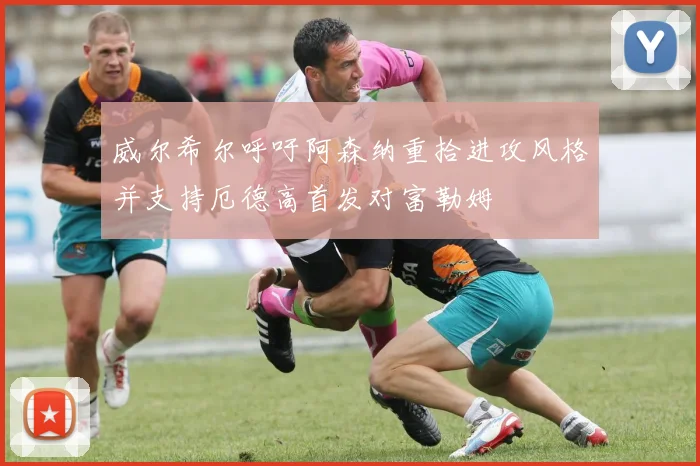 威尔希尔呼吁阿森纳重拾进攻风格并支持厄德高首发对富勒姆