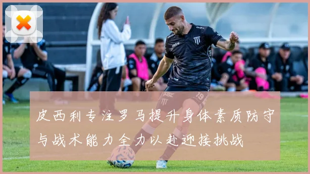 皮西利专注罗马提升身体素质防守与战术能力全力以赴迎接挑战
