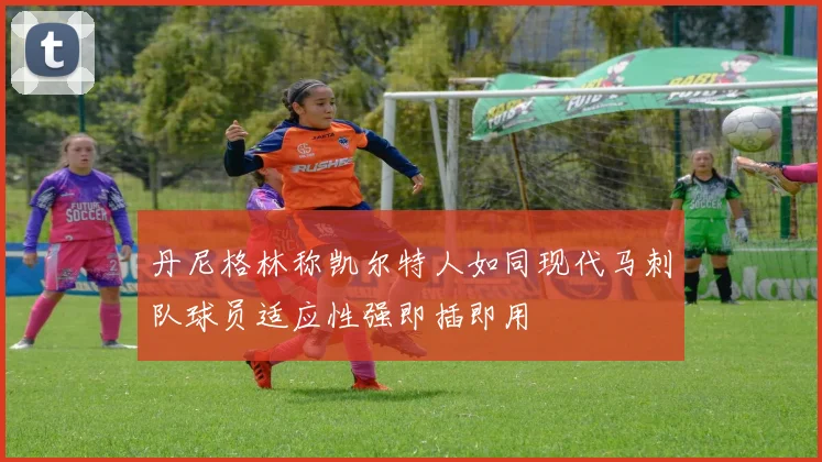 丹尼格林称凯尔特人如同现代马刺队球员适应性强即插即用