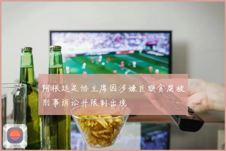 阿根廷足协主席因涉嫌巨额贪腐被刑事诉讼并限制出境