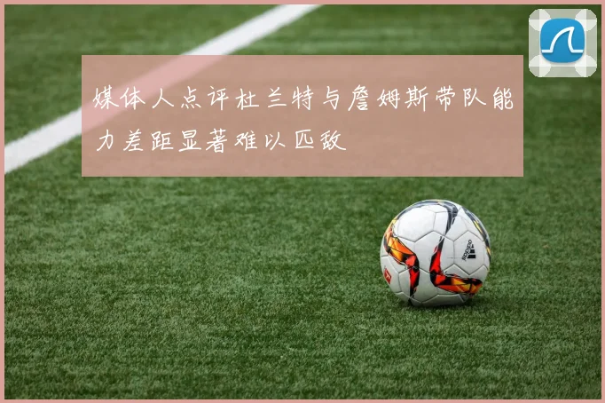 媒体人点评杜兰特与詹姆斯带队能力差距显著难以匹敌