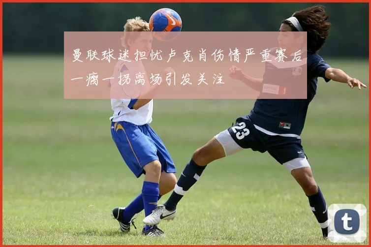 曼联球迷担忧卢克肖伤情严重赛后一瘸一拐离场引发关注